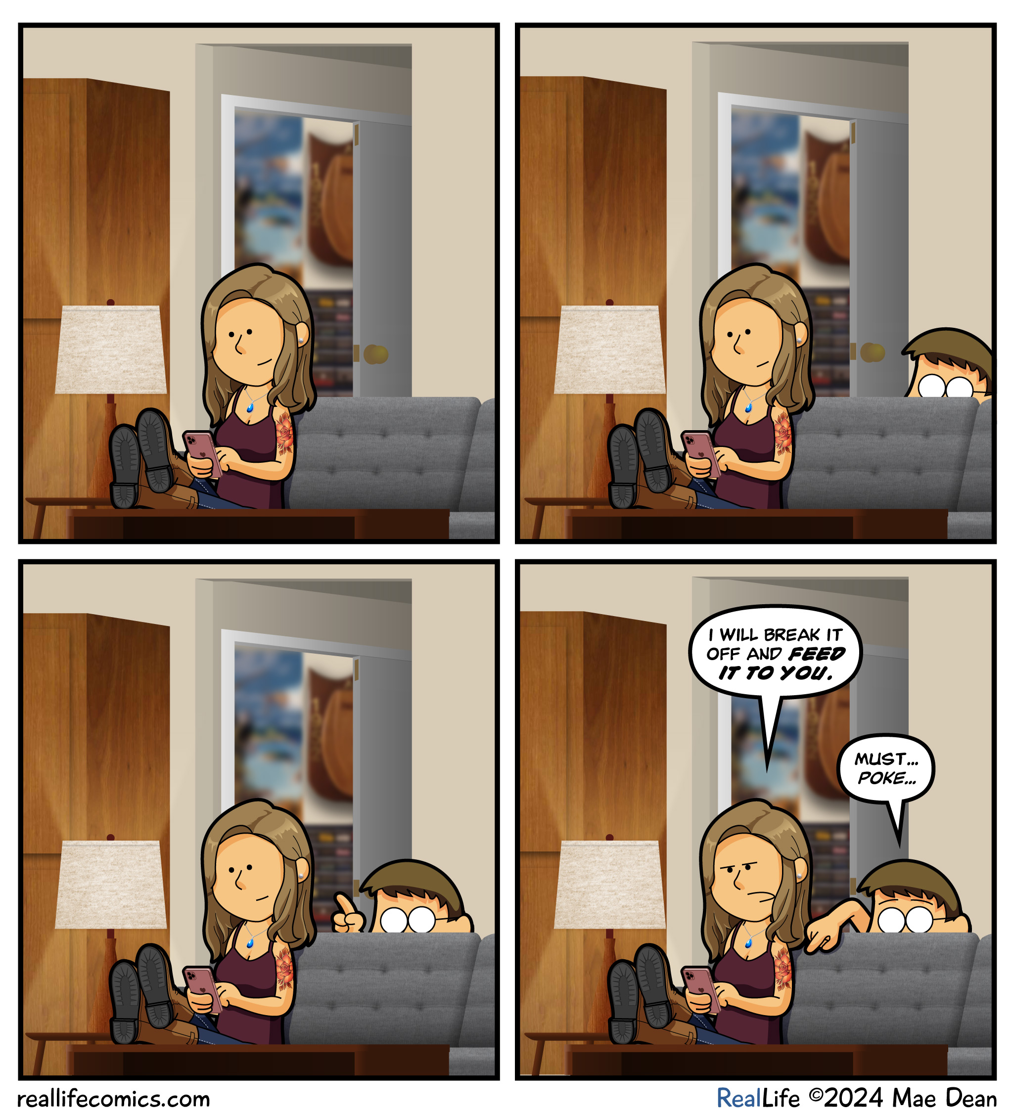 Panel 1
Mae Sits on couch

Panel 2
Dave pokes his head above the back of the couch

Panel 3
Dave reaches a single finger to poke the tattoo

Panel 4
Mae: I will break it off and FEED IT TO YOU.
Dave: must… poke…